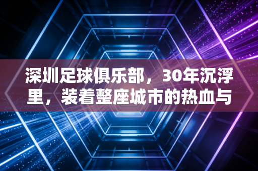 深圳足球俱乐部,30年沉浮里,装着整座城市的热血与不甘心 深圳足球俱乐部,30年沉浮里,装着整座城市的热血与不甘心