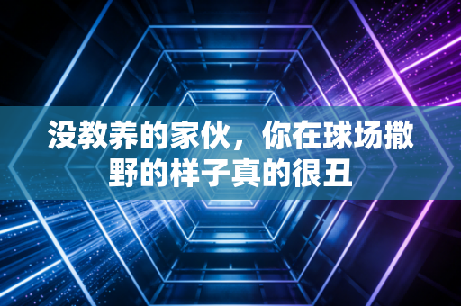 没教养的家伙,你在球场撒野的样子真的很丑 没教养的家伙,你在球场撒野的样子真的很丑