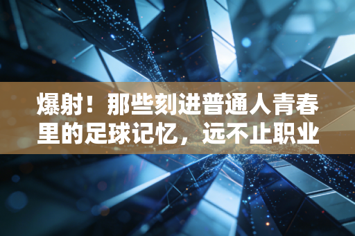 爆射！那些刻进普通人青春里的足球记忆，远不止职业赛场的高光