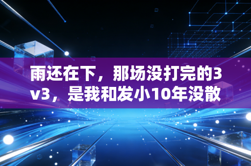 雨还在下，那场没打完的3v3，是我和发小10年没散的体育瘾