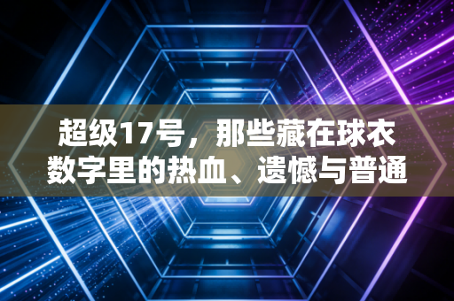 超级17号，那些藏在球衣数字里的热血、遗憾与普通人的信仰
