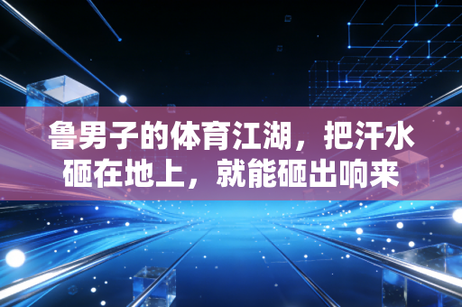 鲁男子的体育江湖，把汗水砸在地上，就能砸出响来
