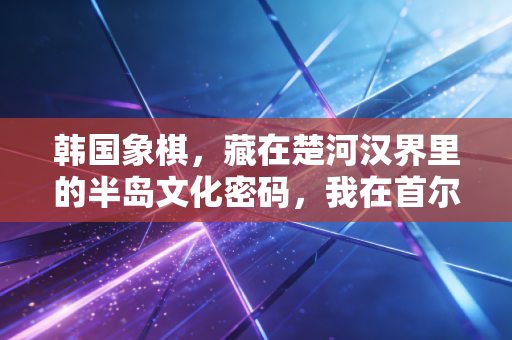 韩国象棋，藏在楚河汉界里的半岛文化密码，我在首尔巷子里撞见的另类棋趣