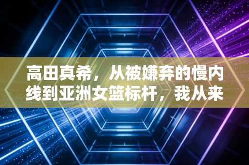 高田真希，从被嫌弃的慢内线到亚洲女篮标杆，我从来不是为了打败谁才打球