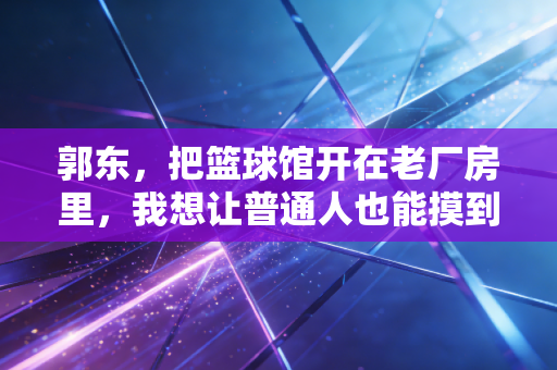 郭东，把篮球馆开在老厂房里，我想让普通人也能摸到职业级的篮筐