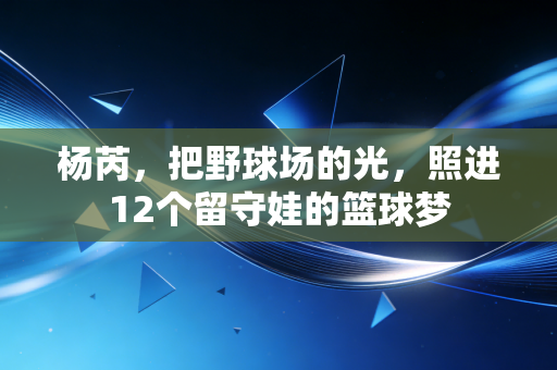 杨芮,把野球场的光,照进12个留守娃的篮球梦 杨芮,把野球场的光,照进12个留守娃的篮球梦