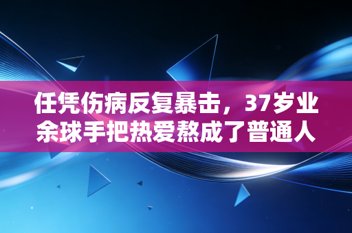 任凭伤病反复暴击，37岁业余球手把热爱熬成了普通人的体育信仰