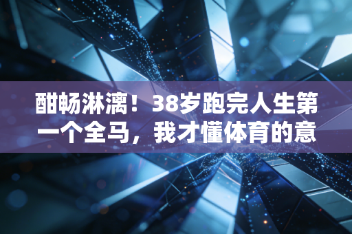酣畅淋漓！38岁跑完人生第一个全马，我才懂体育的意义从来不是赢