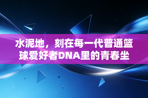 水泥地,刻在每一代普通篮球爱好者DNA里的青春坐标 水泥地,刻在每一代普通篮球爱好者DNA里的青春坐标
