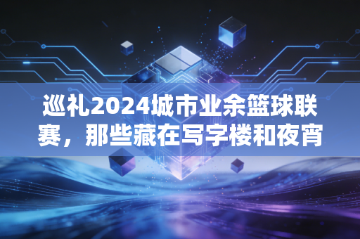 巡礼2024城市业余篮球联赛，那些藏在写字楼和夜宵摊里的热血人生