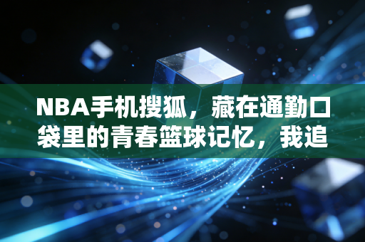 NBA手机搜狐,藏在通勤口袋里的青春篮球记忆,我追了10年的老伙计 NBA手机搜狐,藏在通勤口袋里的青春篮球记忆,我追了10年的老伙计