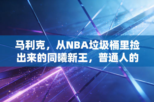 马利克,从NBA垃圾桶里捡出来的同曦新王,普通人的逆袭从来不是爽文 马利克,从NBA垃圾桶里捡出来的同曦新王,普通人的逆袭从来不是爽文