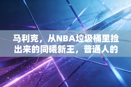 马利克，从NBA垃圾桶里捡出来的同曦新王，普通人的逆袭从来不是爽文