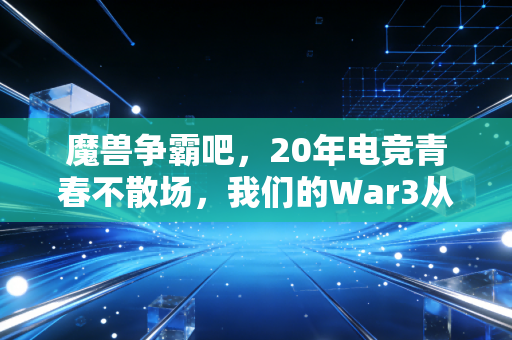 魔兽争霸吧，20年电竞青春不散场，我们的War3从来不是过气游戏