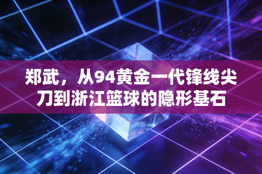 郑武，从94黄金一代锋线尖刀到浙江篮球的隐形基石