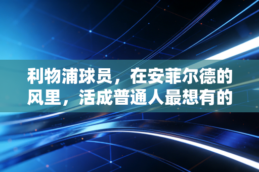 利物浦球员，在安菲尔德的风里，活成普通人最想有的热血模样