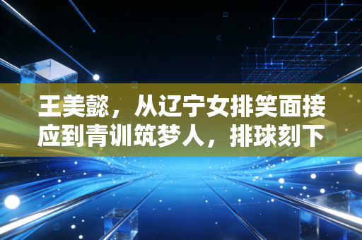 王美懿，从辽宁女排笑面接应到青训筑梦人，排球刻下的人生永远滚烫