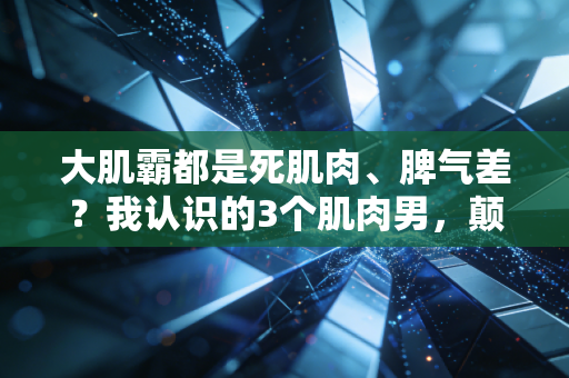 大肌霸都是死肌肉、脾气差？我认识的3个肌肉男，颠覆了所有人的刻板印象