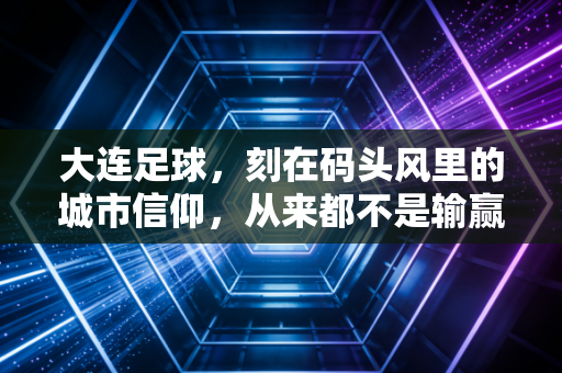 大连足球,刻在码头风里的城市信仰,从来都不是输赢二字能定义 大连足球,刻在码头风里的城市信仰,从来都不是输赢二字能定义