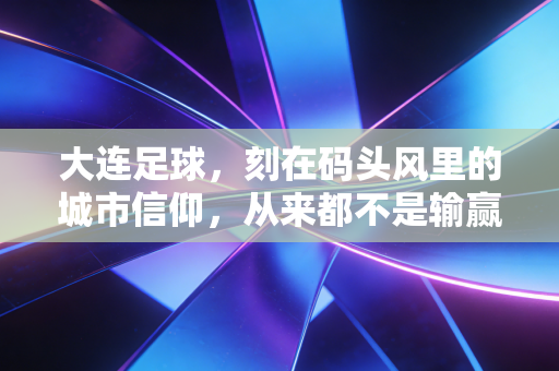 大连足球,刻在码头风里的城市信仰,从来都不是输赢二字能定义 大连足球,刻在码头风里的城市信仰,从来都不是输赢二字能定义