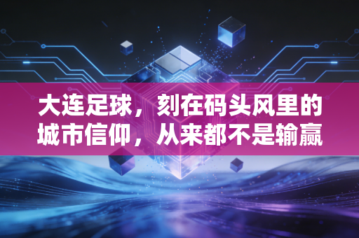 大连足球，刻在码头风里的城市信仰，从来都不是输赢二字能定义