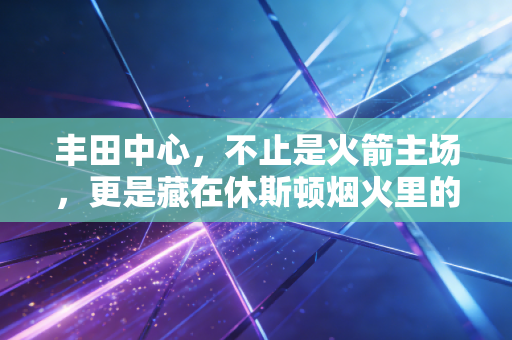丰田中心，不止是火箭主场，更是藏在休斯顿烟火里的青春坐标