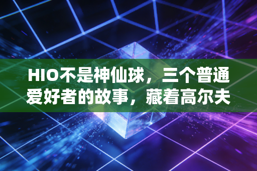 HIO不是神仙球,三个普通爱好者的故事,藏着高尔夫最动人的真相 HIO不是神仙球,三个普通爱好者的故事,藏着高尔夫最动人的真相