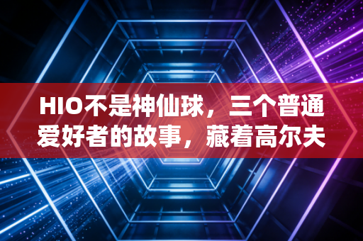 HIO不是神仙球，三个普通爱好者的故事，藏着高尔夫最动人的真相