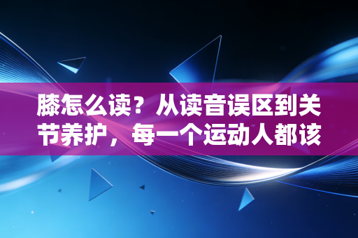 膝怎么读？从读音误区到关节养护，每一个运动人都该补的膝盖常识课