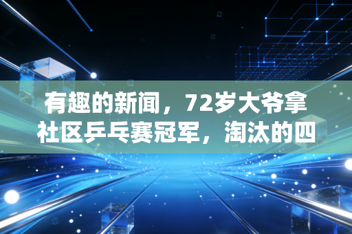 有趣的新闻，72岁大爷拿社区乒乓赛冠军，淘汰的四强选手是刚退役的21岁省队小将