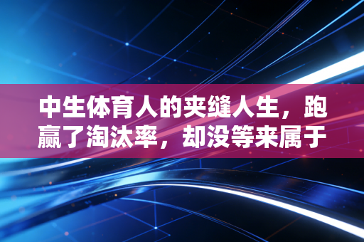 中生体育人的夹缝人生,跑赢了淘汰率,却没等来属于自己的闪光灯 中生体育人的夹缝人生,跑赢了淘汰率,却没等来属于自己的闪光灯