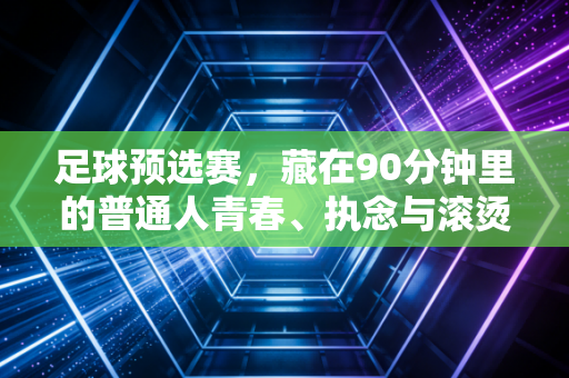 足球预选赛,藏在90分钟里的普通人青春、执念与滚烫希望 足球预选赛,藏在90分钟里的普通人青春、执念与滚烫希望