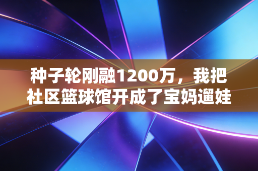 种子轮刚融1200万，我把社区篮球馆开成了宝妈遛娃+年轻人打球的双流量宝地