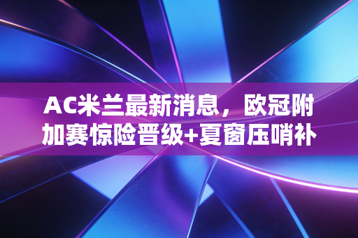 AC米兰最新消息,欧冠附加赛惊险晋级+夏窗压哨补强+皮奥利续约落定,红黑军团新赛季终于要支棱起来了? AC米兰最新消息,欧冠附加赛惊险晋级+夏窗压哨补强+皮奥利续约落定,红黑军团新赛季终于要支棱起来了?