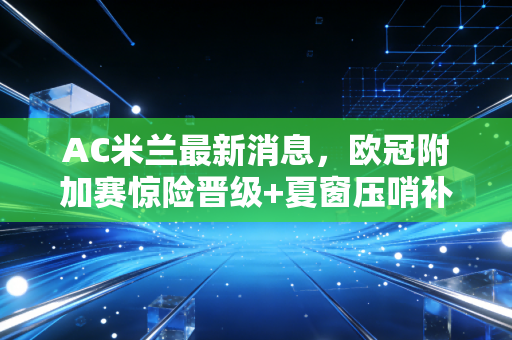 AC米兰最新消息，欧冠附加赛惊险晋级+夏窗压哨补强+皮奥利续约落定，红黑军团新赛季终于要支棱起来了？