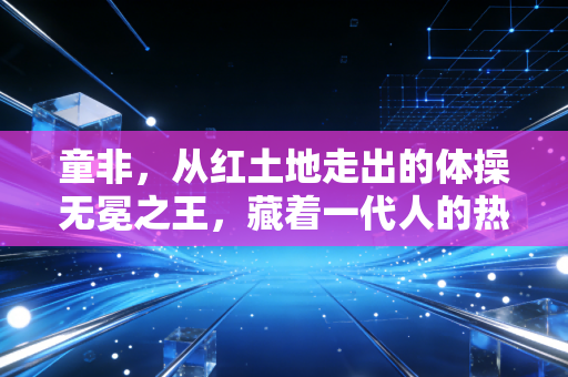 童非，从红土地走出的体操无冕之王，藏着一代人的热血青春