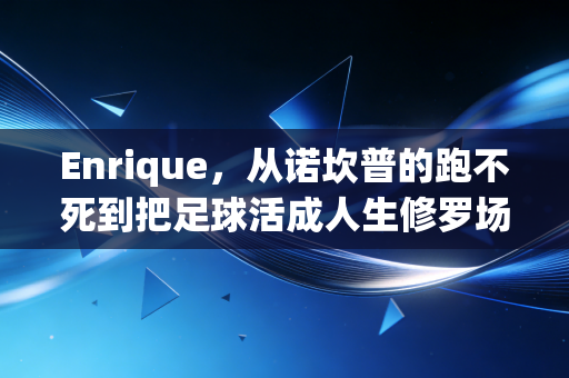 Enrique，从诺坎普的跑不死到把足球活成人生修罗场的疯子主帅
