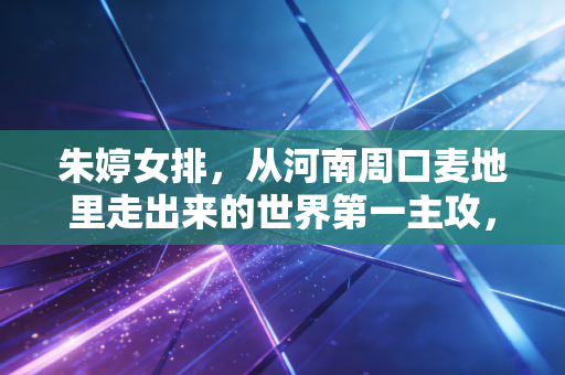 朱婷女排，从河南周口麦地里走出来的世界第一主攻，是赛场神话也是普通人的精神坐标