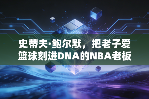 史蒂夫·鲍尔默，把老子爱篮球刻进DNA的NBA老板，是快船48年苦旅里最亮的光