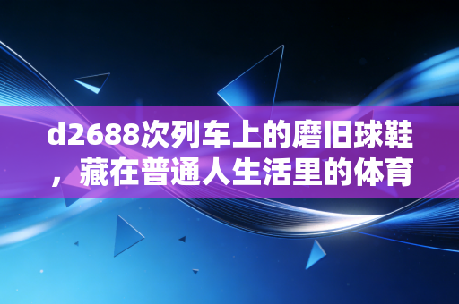 d2688次列车上的磨旧球鞋，藏在普通人生活里的体育英雄主义