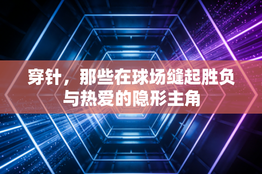 穿针,那些在球场缝起胜负与热爱的隐形主角 穿针,那些在球场缝起胜负与热爱的隐形主角