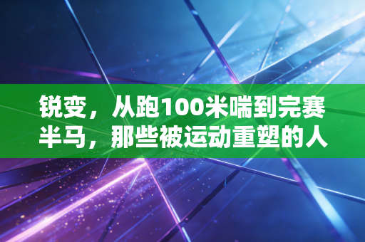 锐变，从跑100米喘到完赛半马，那些被运动重塑的人生到底赚了什么？