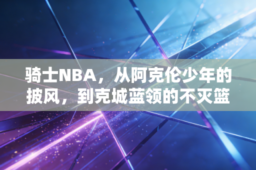 骑士NBA，从阿克伦少年的披风，到克城蓝领的不灭篮球魂