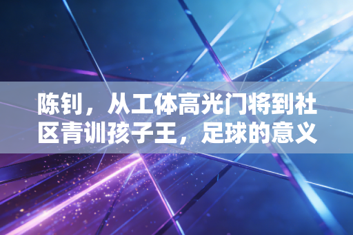陈钊，从工体高光门将到社区青训孩子王，足球的意义从来不止于聚光灯下
