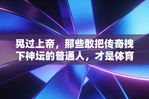 晃过上帝，那些敢把传奇拽下神坛的普通人，才是体育最燃的注脚