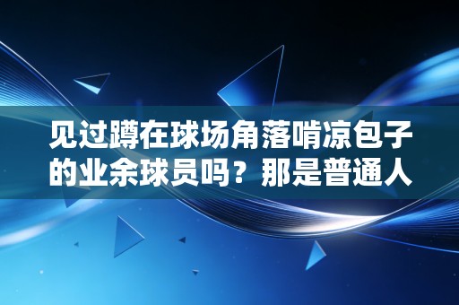 见过蹲在球场角落啃凉包子的业余球员吗?那是普通人对热爱最直白的注脚 见过蹲在球场角落啃凉包子的业余球员吗?那是普通人对热爱最直白的注脚