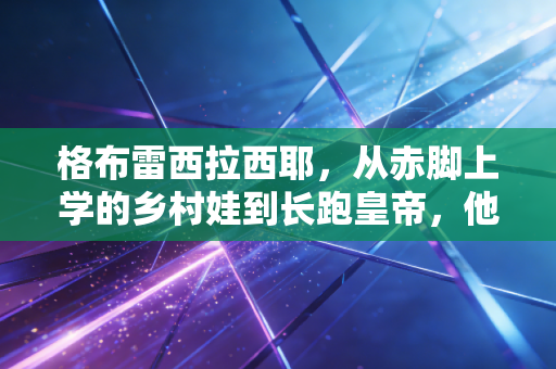 格布雷西拉西耶,从赤脚上学的乡村娃到长跑皇帝,他的人生赛道比42公里更宽 格布雷西拉西耶,从赤脚上学的乡村娃到长跑皇帝,他的人生赛道比42公里更宽
