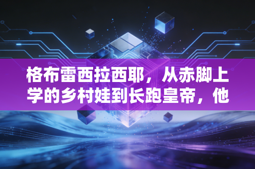 格布雷西拉西耶，从赤脚上学的乡村娃到长跑皇帝，他的人生赛道比42公里更宽