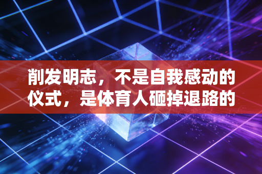削发明志，不是自我感动的仪式，是体育人砸掉退路的破釜沉舟