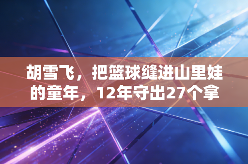 胡雪飞，把篮球缝进山里娃的童年，12年守出27个拿省级奖的篮球小子